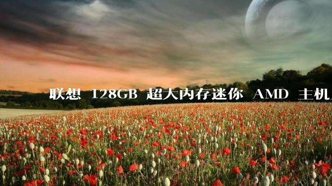 联想 128GB 超大内存迷你 AMD 主机上架，此款主机有哪些亮点？